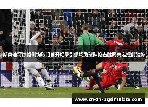 斯莫迪奇惊艳倒钩破门首开纪录引爆场助球队抢占胜局奠定提前胜势 斯莫迪奇惊艳倒钩破门首开纪录引爆场助球队抢占胜局奠定提前胜势