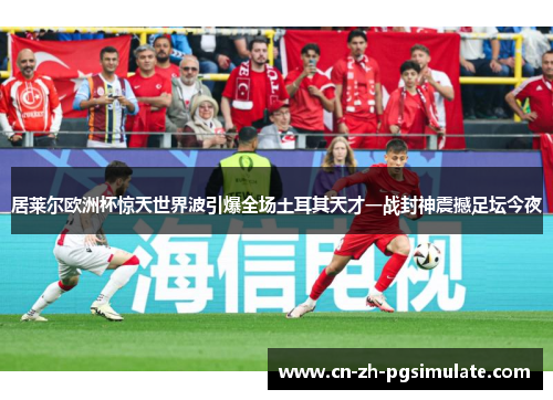 居莱尔欧洲杯惊天世界波引爆全场土耳其天才一战封神震撼足坛今夜