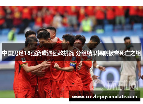中国男足18强赛遭遇强敌挑战 分组结果揭晓被誉死亡之组 中国男足18强赛遭遇强敌挑战 分组结果揭晓被誉死亡之组
