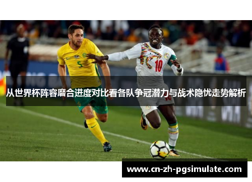 从世界杯阵容磨合进度对比看各队争冠潜力与战术隐忧走势解析