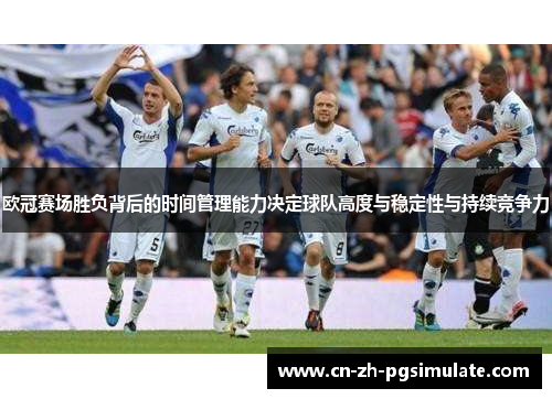 欧冠赛场胜负背后的时间管理能力决定球队高度与稳定性与持续竞争力
